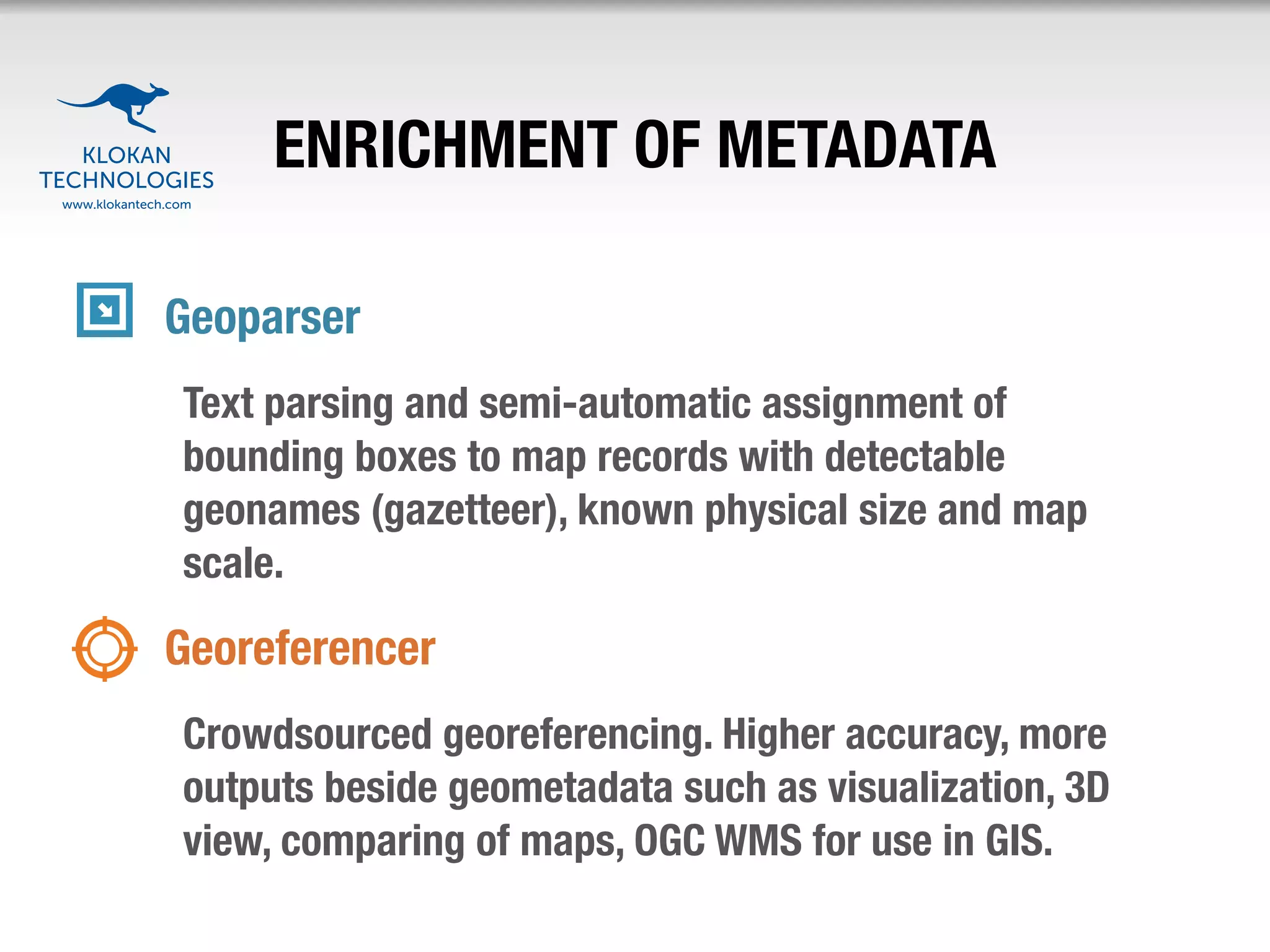 ENRICHMENT OF METADATA

Geoparser
Text parsing and semi-automatic assignment of
bounding boxes to map records with detectable
geonames (gazetteer), known physical size and map
scale.

Georeferencer
Crowdsourced georeferencing. Higher accuracy, more
outputs beside geometadata such as visualization, 3D
view, comparing of maps, OGC WMS for use in GIS.
 