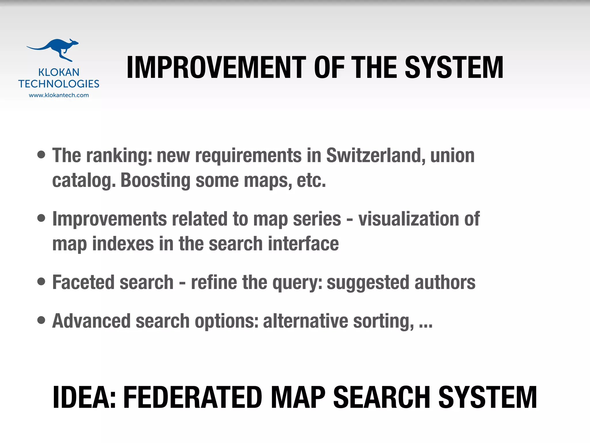 IMPROVEMENT OF THE SYSTEM

• The ranking: new requirements in Switzerland, union
  catalog. Boosting some maps, etc.
• Improvements related to map series - visualization of
  map indexes in the search interface
• Faceted search - reﬁne the query: suggested authors
• Advanced search options: alternative sorting, ...


  IDEA: FEDERATED MAP SEARCH SYSTEM
 