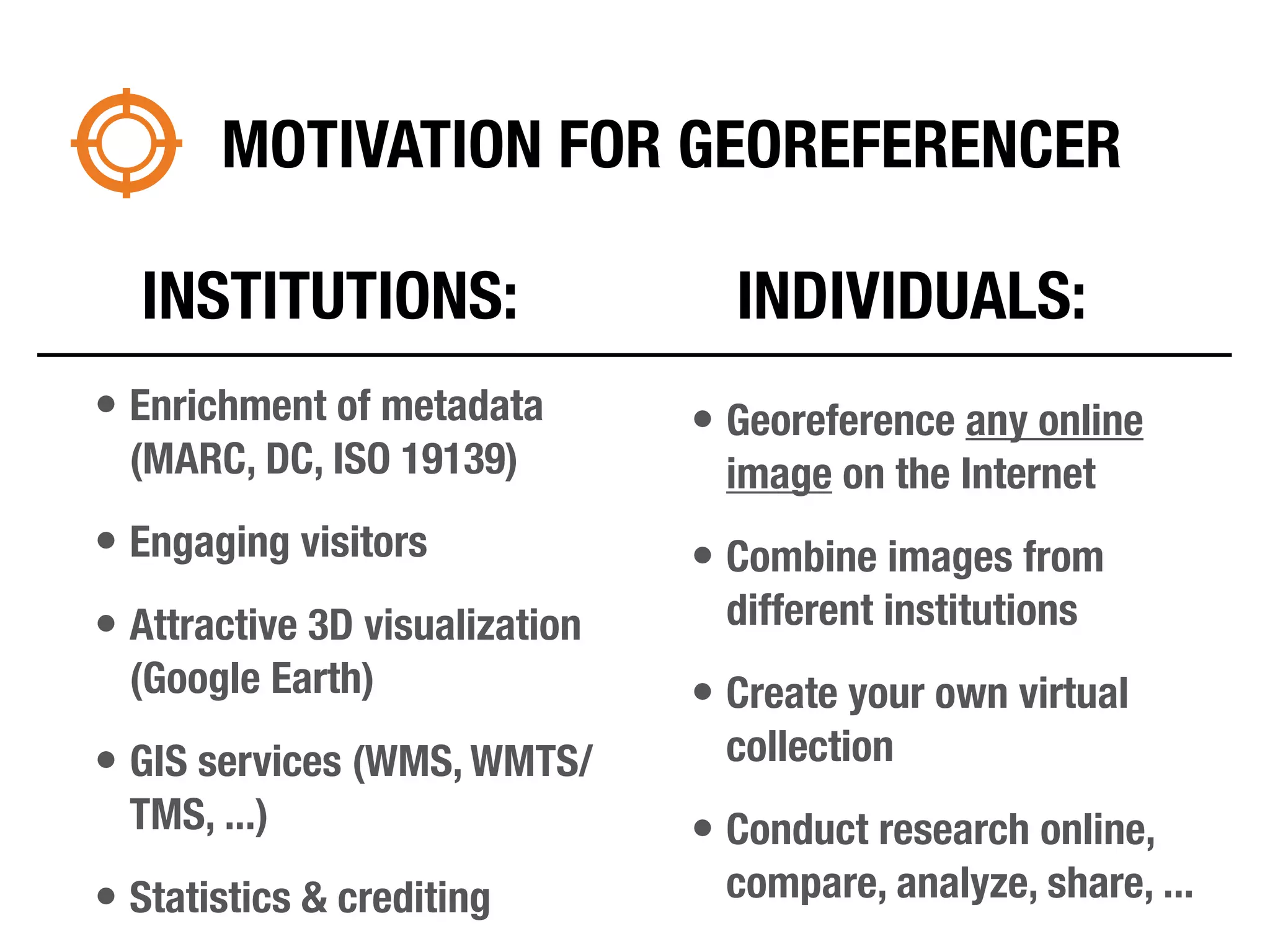 MOTIVATION FOR GEOREFERENCER

  INSTITUTIONS:                   INDIVIDUALS:
• Enrichment of metadata        • Georeference any online
  (MARC, DC, ISO 19139)           image on the Internet
• Engaging visitors             • Combine images from
• Attractive 3D visualization     different institutions
  (Google Earth)                • Create your own virtual
• GIS services (WMS, WMTS/        collection
  TMS, ...)                     • Conduct research online,
• Statistics & crediting          compare, analyze, share, ...
 