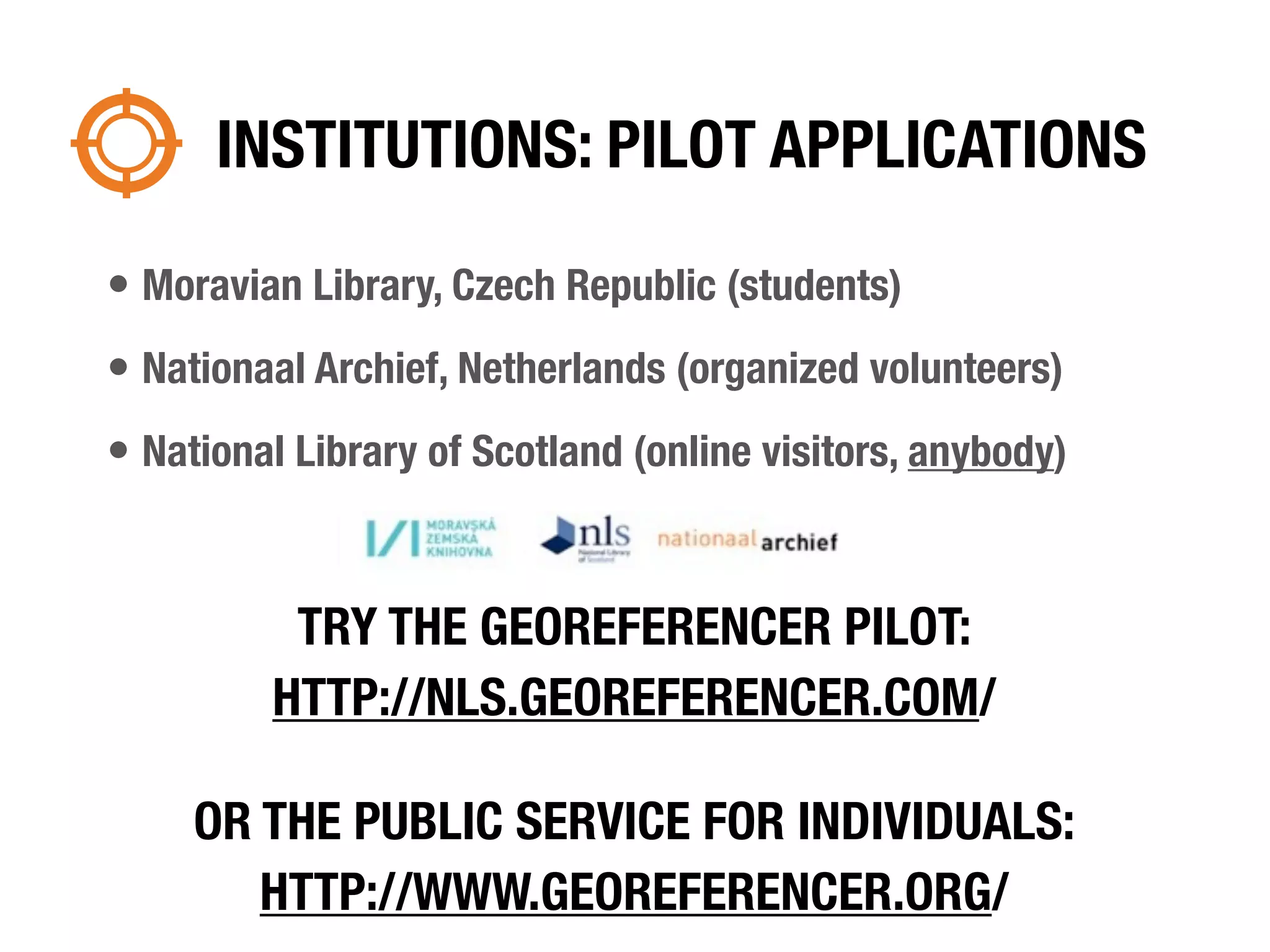 INSTITUTIONS: PILOT APPLICATIONS

• Moravian Library, Czech Republic (students)
• Nationaal Archief, Netherlands (organized volunteers)
• National Library of Scotland (online visitors, anybody)


          TRY THE GEOREFERENCER PILOT:
         HTTP://NLS.GEOREFERENCER.COM/

     OR THE PUBLIC SERVICE FOR INDIVIDUALS:
        HTTP://WWW.GEOREFERENCER.ORG/
 