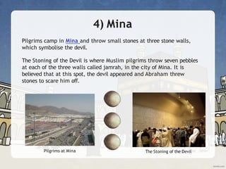 4) Mina
Pilgrims camp in Mina and throw small stones at three stone walls,
which symbolise the devil.
The Stoning of the Devil is where Muslim pilgrims throw seven pebbles
at each of the three walls called jamrah, in the city of Mina. It is
believed that at this spot, the devil appeared and Abraham threw
stones to scare him off.
Pilgrims at Mina The Stoning of the Devil
 