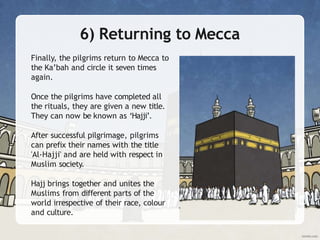 6) Returning to Mecca
Finally, the pilgrims return to Mecca to
the Ka’bah and circle it seven times
again.
Once the pilgrims have completed all
the rituals, they are given a new title.
They can now be known as ‘Hajji’.
After successful pilgrimage, pilgrims
can prefix their names with the title
'Al-Hajji' and are held with respect in
Muslim society.
Hajj brings together and unites the
Muslims from different parts of the
world irrespective of their race, colour
and culture.
 