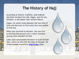 The History of Hajj
According to Islamic tradition, God ordered
Abraham to leave his wife, Hagar, and his son,
Ishmael, in the desert near ancient Mecca.
Hagar ran seven times between the two hills of
Safa and Marwah to find water but was unable
to find any.
When she returned to Ishmael, she saw him
scratching the ground and a water fountain
sprang forth beneath his foot.
Later, God commanded Abraham to build Ka’bah
here, which he did with the help of Ishmael. He
invited people to perform pilgrimage there.
 