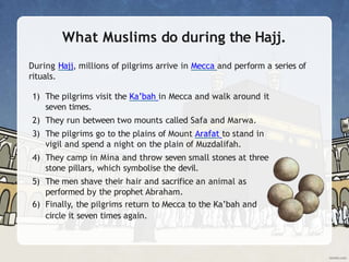 What Muslims do during the Hajj.
During Hajj, millions of pilgrims arrive in Mecca and perform a series of
rituals.
1) The pilgrims visit the Ka’bah in Mecca and walk around it
seven times.
2) They run between two mounts called Safa and Marwa.
3) The pilgrims go to the plains of Mount Arafat to stand in
vigil and spend a night on the plain of Muzdalifah.
4) They camp in Mina and throw seven small stones at three
stone pillars, which symbolise the devil.
5) The men shave their hair and sacrifice an animal as
performed by the prophet Abraham.
6) Finally, the pilgrims return to Mecca to the Ka’bah and
circle it seven times again.
 