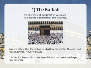1) The Ka’bah
The pilgrims visit the Ka’bah in Mecca and
walk around it seven times, anti-clockwise.
Muslims believe that the Ka’bah was built by the prophet Abraham and
his son, Ishmail, 4000 years ago.
It is the first house built to worship Allah and has been made larger
over the years.
 