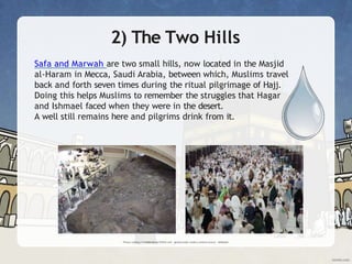 2) The Two Hills
Safa and Marwah are two small hills, now located in the Masjid
al-Haram in Mecca, Saudi Arabia, between which, Muslims travel
back and forth seven times during the ritual pilgrimage of Hajj.
Doing this helps Muslims to remember the struggles that Hagar
and Ishmael faced when they were in the desert.
A well still remains here and pilgrims drink from it.
 
