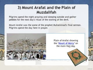 3) Mount Arafat and the Plain of
Muzdalifah
Pilgrims spend the night praying and sleeping outside and gather
pebbles for the next day's ritual of the stoning of the devil.
Mount Arafat was the scene of the prophet Muhammad's final sermon.
Pilgrims spend the day here in prayer.
Plain of Arafat showing
the ‘Mount of Mercy’ on
the main Hajj day.
 