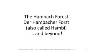 The Hambach Forest
Der Hambacher Forst
(also called Hambi)
… and beyond!
The Hambach Forest - and BEYOND | Michael M. Roth @micialmedia | 06.10.18 1
 