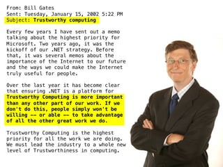 From: Bill Gates
Sent: Tuesday, January 15, 2002 5:22 PM
Subject: Trustworthy computing
Every few years I have sent out a memo
talking about the highest priority for
Microsoft. Two years ago, it was the
kickoff of our .NET strategy. Before
that, it was several memos about the
importance of the Internet to our future
and the ways we could make the Internet
truly useful for people.
Over the last year it has become clear
that ensuring .NET is a platform for
Trustworthy Computing is more important
than any other part of our work. If we
don't do this, people simply won't be
willing -- or able -- to take advantage
of all the other great work we do.
Trustworthy Computing is the highest
priority for all the work we are doing.
We must lead the industry to a whole new
level of Trustworthiness in computing.
 