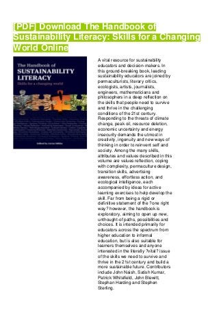 [PDF] Download The Handbook of
Sustainability Literacy: Skills for a Changing
World Online
A vital resource for sustainability
educators and decision-makers. In
this ground-breaking book, leading
sustainability educators are joined by
permaculturists, literary critics,
ecologists, artists, journalists,
engineers, mathematicians and
philosophers in a deep reflection on
the skills that people need to survive
and thrive in the challenging
conditions of the 21st century.
Responding to the threats of climate
change, peak oil, resource deletion,
economic uncertainty and energy
insecurity demands the utmost in
creativity, ingenuity and new ways of
thinking in order to reinvent self and
society. Among the many skills,
attributes and values described in this
volume are values reflection, coping
with complexity, permaculture design,
transition skills, advertising
awareness, effortless action, and
ecological intelligence, each
accompanied by ideas for active
learning exercises to help develop the
skill. Far from being a rigid or
definitive statement of the ?one right
way? however, the handbook is
exploratory, aiming to open up new,
unthought-of paths, possibilities and
choices. It is intended primarily for
educators across the spectrum from
higher education to informal
education, but is also suitable for
learners themselves and anyone
interested in the literally ?vital? issue
of the skills we need to survive and
thrive in the 21st century and build a
more sustainable future. Contributors
include John Naish, Satish Kumar,
Patrick Whitefield, John Blewitt,
Stephan Harding and Stephen
Sterling.
 