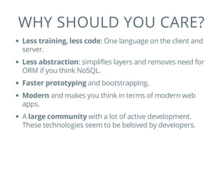 WHY SHOULD YOU CARE?
Less training, less code: One language on the client and
server.
Less abstraction: simplifies layers and removes need for
ORM if you think NoSQL.
Faster prototyping and bootstrapping.
Modern and makes you think in terms of modern web
apps.
A large community with a lot of active development.
These technologies seem to be beloved by developers.
 