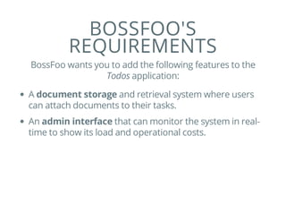 BOSSFOO'S
REQUIREMENTS
BossFoo wants you to add the following features to the
Todos application:
A document storage and retrieval system where users
can attach documents to their tasks.
An admin interface that can monitor the system in real-
time to show its load and operational costs.
 
