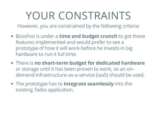 YOUR CONSTRAINTS
However, you are constrained by the following criteria:
BossFoo is under a time and budget crunch to get these
features implemented and would prefer to see a
prototype of how it will work before he invests in big
hardware to run it full time.
There is no short-term budget for dedicated hardware
or storage until it has been proven to work, so an on-
demand infrastructure-as-a-service (IaaS) should be used.
The prototype has to integrate seamlessly into the
existing Todos application.
 
