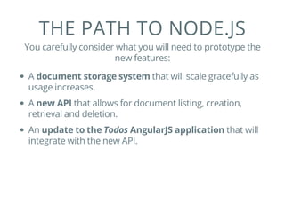 THE PATH TO NODE.JS
You carefully consider what you will need to prototype the
new features:
A document storage system that will scale gracefully as
usage increases.
A new API that allows for document listing, creation,
retrieval and deletion.
An update to the Todos AngularJS application that will
integrate with the new API.
 