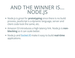 AND THE WINNER IS...
NODE.JS
Node.js is great for prototyping since there is no build
process, JavaScript is a dynamic language, server and
client code look the same, etc.
Amazon S3 introduces a high latency link. Node.js is non-
blocking so it can scale better.
Node.js and make it easy to build real-time
applications.
Socket.IO
 