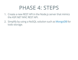 PHASE 4: STEPS
1. Create a new REST API in the Node.js server that mimics
the ASP.NET MVC REST API.
2. Simplify by using a NoSQL solution such as for
todo storage.
MongoDB
 