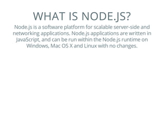 WHAT IS NODE.JS?
Node.js is a software platform for scalable server-side and
networking applications. Node.js applications are written in
JavaScript, and can be run within the Node.js runtime on
Windows, Mac OS X and Linux with no changes.
 