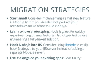 MIGRATION STRATEGIES
Start small: Consider implementing a small new feature
in Node.js before you decide what parts of your
architecture make sense to use Node.js.
Learn to love prototyping: Node is great for quickly
experimenting on new features. Prototype first before
engineering a fully-baked solution.
Hook Node.js into IIS: Consider using to easily
hook Node.js into your IIS server instead of adding a
separate Node.js server.
Use it alongside your existing apps: Give it a try
iisnode
 