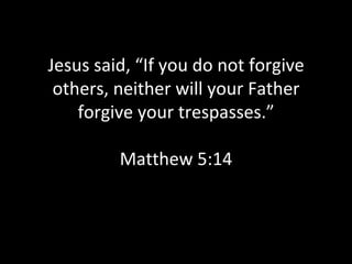 Jesus said, “If you do not forgive others, neither will your Father forgive your trespasses.” Matthew 5:14 
