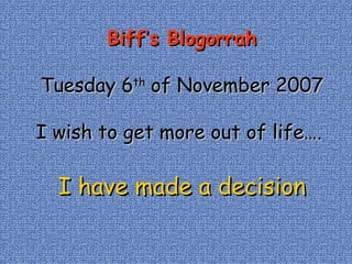 Biff’s Blogorrah Tuesday 6 th  of November 2007 I wish to get more out of life….  I have made a decision 