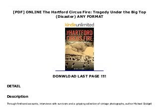 [PDF] ONLINE The Hartford Circus Fire: Tragedy Under the Big Top
(Disaster) ANY FORMAT
DONWLOAD LAST PAGE !!!!
DETAIL
Audiobook_The Hartford Circus Fire: Tragedy Under the Big Top (Disaster)_FUll_Online Through firsthand accounts, interviews with survivors and a gripping collection of vintage photographs, author Michael Skidgell attempts to make sense of one of Hartford's worst tragedies.Almost 7,000 fans eagerly packed into the Ringling Brothers big top on July 6, 1944. With a single careless act, an afternoon at the Greatest Show on Earth quickly became one of terror and tragedy as the paraffin-coated circus tent caught fire. Panicked crowds rushed for the few exits, but in minutes, the tent collapsed on those still struggling to escape below. A total of 168 lives were lost, many of them children, with many more injured and forever scarred by the events. Hartford and the surrounding communities reeled in the aftermath as investigators searched for the source of the fire and the responsible parties.
Description
Through firsthand accounts, interviews with survivors and a gripping collection of vintage photographs, author Michael Skidgell
 