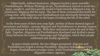 Upon battle, without hesitation, Aliguyon hurled a spear towards
Pumbakhayon. Without blinking an eye, Pumbakhayon moved to avoid the
spear, caught it, and then quickly tossed it back towards Aliguyon's way. In
retaliation, Aliguyon did the same. The two of them continued this battle for
a long time, with Aliguyon and Pumbakhayon just alternately throwing one
spear towards each other in the hopes of ending the life of the other.
In the three years of their non-stop fight, neither of them showed signs of
weariness and defeat, causing Aliguyon and Pumbakhayon to develop respect
and admiration for each other. With their realization came the end of their
fight. Together, Aliguyon and Pumbakhayon developed and drafted a peace
treaty between the towns of Hannanga and Daligdigan, which their people
celebrated and readily agreed to.
As peace slowly settled, the two villages prospered. Aliguyon and
Pumbakhayon forged a strong friendship. Aliguyon ended up marrying
Bugan, Pumbakhayon younger sister, while Pumbakhayon married
Aliguyon's sister, Aginaya.
 