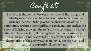 Conflict
Specifically the conflict between the tribes of Hannanga and
Daligdigan and its peaceful resolution, which points to the
primacy that each tribe gave to the preservation of their
community against other significant considerations such as the
show of fighting prowess, the son’s duty to continue his father’s
unfinished business (i.e., Hannanga’s war without closure against
Daligdigan), and the coveted prize of victory such as the
decapitation of the enemy (Lines 316-317, Lines 748-760), and
territorial expansion (Lines 614-617).
 