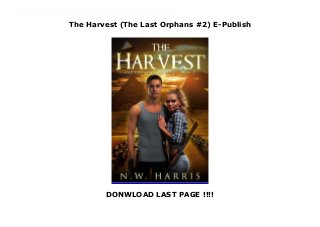 The Harvest (The Last Orphans #2) E-Publish
DONWLOAD LAST PAGE !!!!
New Series In the wake of the apocalypse, nobody is safe. Shane Tucker and his friends thought they managed to save the world from the destructive machine that killed off most of its adult population. Unfortunately, a war nobody was prepared for has only just begun. Now they find themselves joining ranks with a secret organization that will train them to fight for the right to survive. Taking refuge alongside other teenage survivors in a hidden base set deep within the mountains, they will learn how to repel an imminent attack by an ancient race of aliens. Determined to safeguard the children under their charge, Shane and his friends compete for the ultimate prize—a suicide mission against the flagship of the alien fleet. While Shane's feelings for Kelly deepen, along with his need to protect her, he finds emotions clouding his judgment. He’ll gladly die for her. But he refuses to die with her. No amount of training can prepare them for what is to come. Everything the brave teenagers have endured thus far will be eclipsed, with the freedom of humanity hanging in the balance.The Harvest is the heart-pumping sequel to The Last Orphans by N.W. Harris.
 
