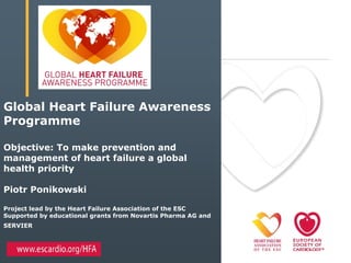 Global Heart Failure Awareness
Programme
Objective: To make prevention and
management of heart failure a global
health priority
Piotr Ponikowski
Project lead by the Heart Failure Association of the ESC
Supported by educational grants from Novartis Pharma AG and
SERVIER
 
