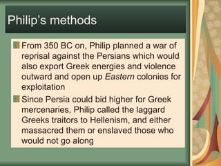 Philip’s methods From 350 BC on, Philip planned a war of reprisal against the Persians which would also export Greek energies and violence outward and open up  Eastern  colonies for exploitation Since Persia could bid higher for Greek mercenaries, Philip called the laggard Greeks traitors to Hellenism, and either massacred them or enslaved those who would not go along 