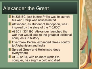 Alexander the Great In 336 BC, just before Philip was to launch his war, Philip was assassinated Alexander, as student of Xenophon, was inspired by the story of the “10,000” At 20 in 334 BC, Alexander launched the war that would lead to the greatest territorial conquests in history Overthrew Persia, expanded Greek control to Afghanistan and India Spread Greek and Hellenistic ideas everywhere At 32 or 33, with no more worlds to conquer, he caught a cold and died 