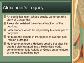 Alexander’s Legacy An egotistical giant whose cruelty we forget (the story of Cassander) Alexander relished the oriental tradition of the god-king Later leaders would be inspired by his example to copy him He burnt the temple in Persepolis to avenge past Persian outrages He tried to enforce a Hellenic empire but after his death it disintegrated into a Hellenistic world, something not fully Asiatic or Greek but a mixture of the two, something new 