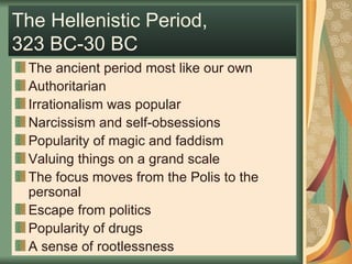 The Hellenistic Period,  323 BC-30 BC The ancient period most like our own Authoritarian Irrationalism was popular Narcissism and self-obsessions Popularity of magic and faddism Valuing things on a grand scale The focus moves from the Polis to the personal Escape from politics Popularity of drugs A sense of rootlessness 