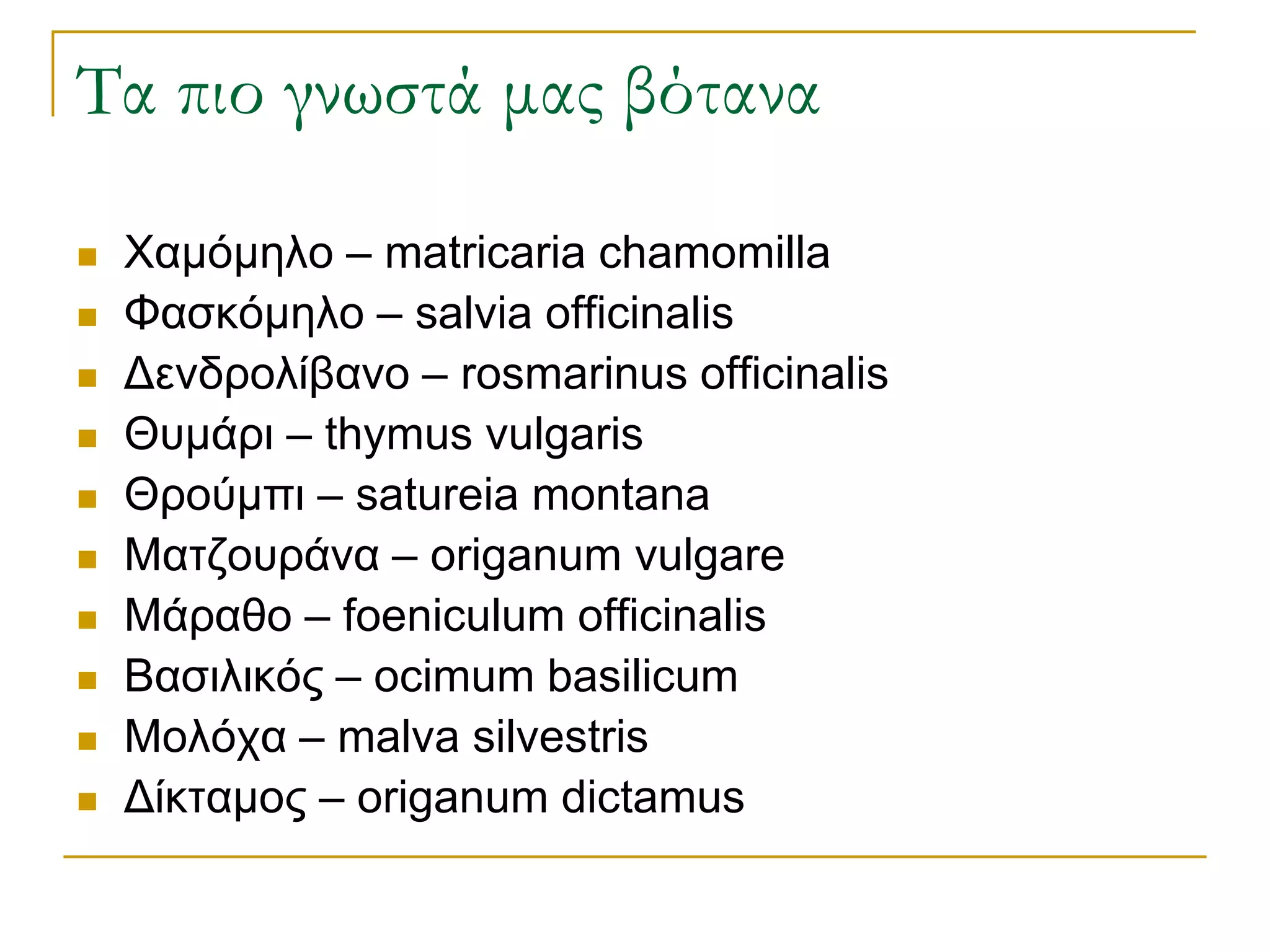 Τα πιο γνωστά μας βότανα 
Χαμόμηλο – matricaria chamomilla 
Φασκόμηλο – salvia officinalis 
Δενδρολίβανο – rosmarinus officinalis 
Θυμάρι – thymus vulgaris 
Θρούμπι – satureia montana 
Ματζουράνα – origanum vulgare 
Μάραθο – foeniculum officinalis 
Βασιλικός – ocimum basilicum 
Μολόχα – malva silvestris 
Δίκταμος – origanum dictamus  