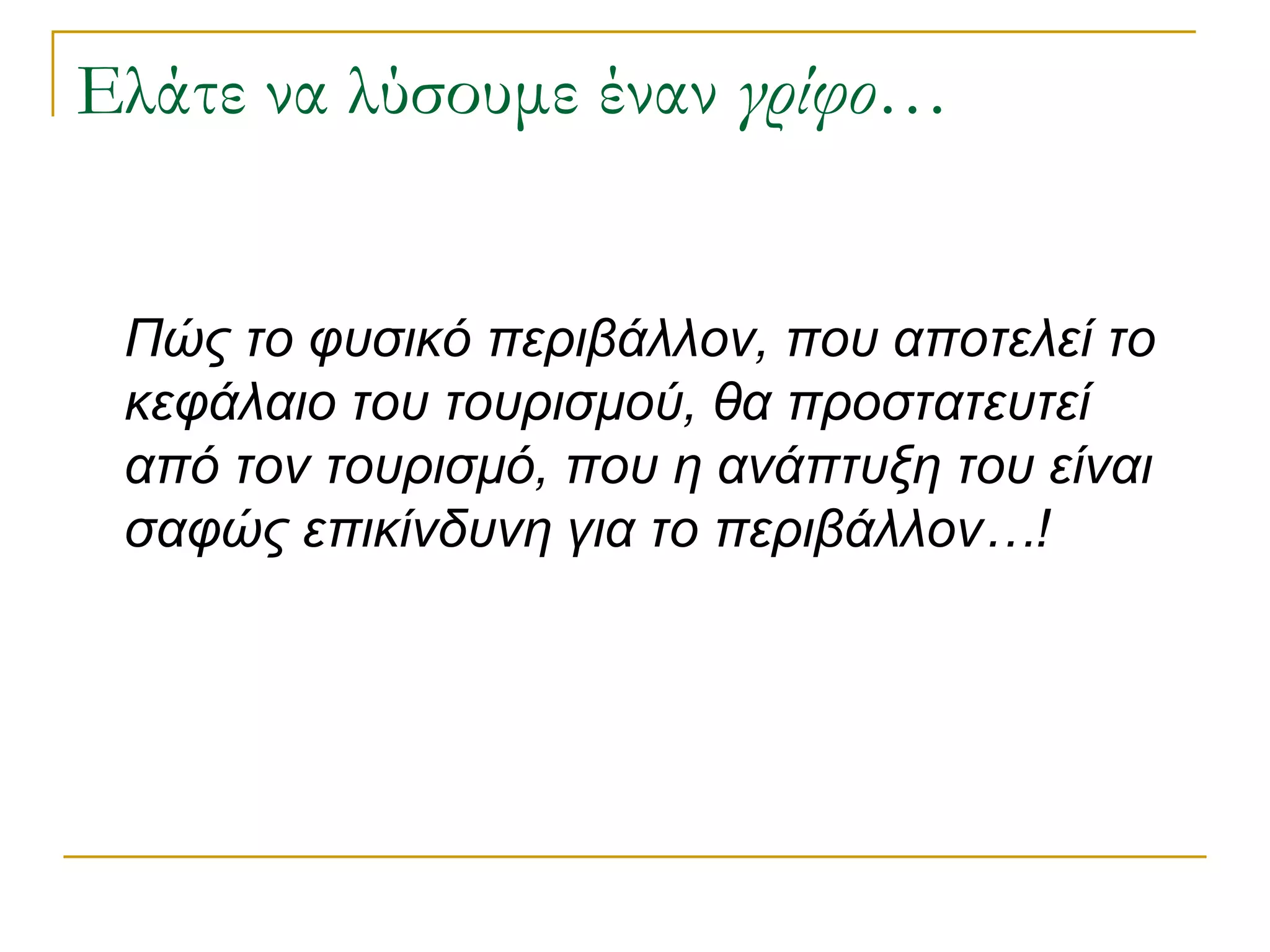 Ελάτε να λύσουμε έναν γρίφο… 
Πώς το φυσικό περιβάλλον, που αποτελεί το κεφάλαιο του τουρισμού, θα προστατευτεί από τον τουρισμό, που η ανάπτυξη του είναι σαφώς επικίνδυνη για το περιβάλλον…!  