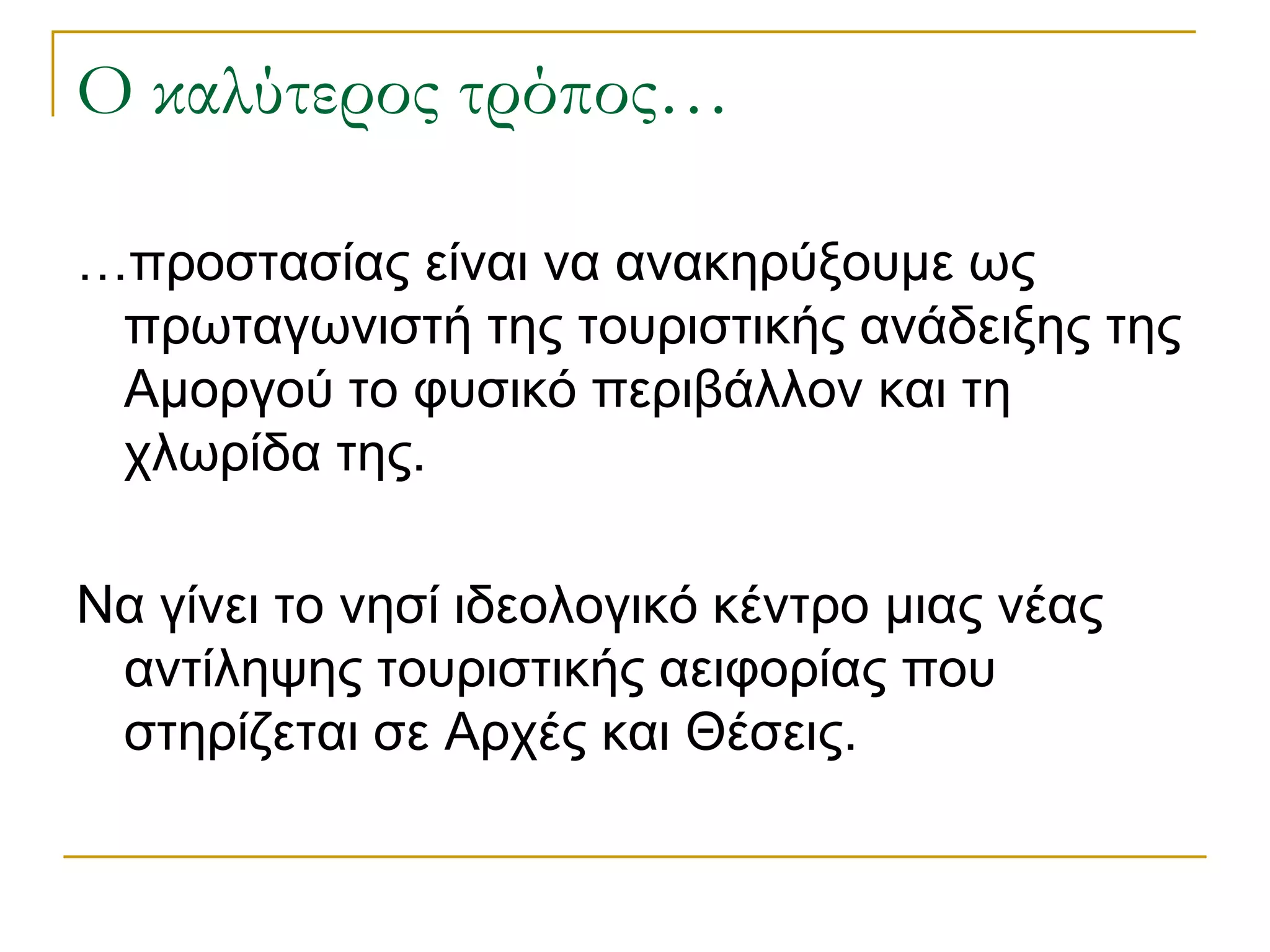 Ο καλύτερος τρόπος… 
…προστασίας είναι να ανακηρύξουμε ως πρωταγωνιστή της τουριστικής ανάδειξης της Αμοργού το φυσικό περιβάλλον και τη χλωρίδα της. 
Να γίνει το νησί ιδεολογικό κέντρο μιας νέας αντίληψης τουριστικής αειφορίας που στηρίζεται σε Αρχές και Θέσεις.  