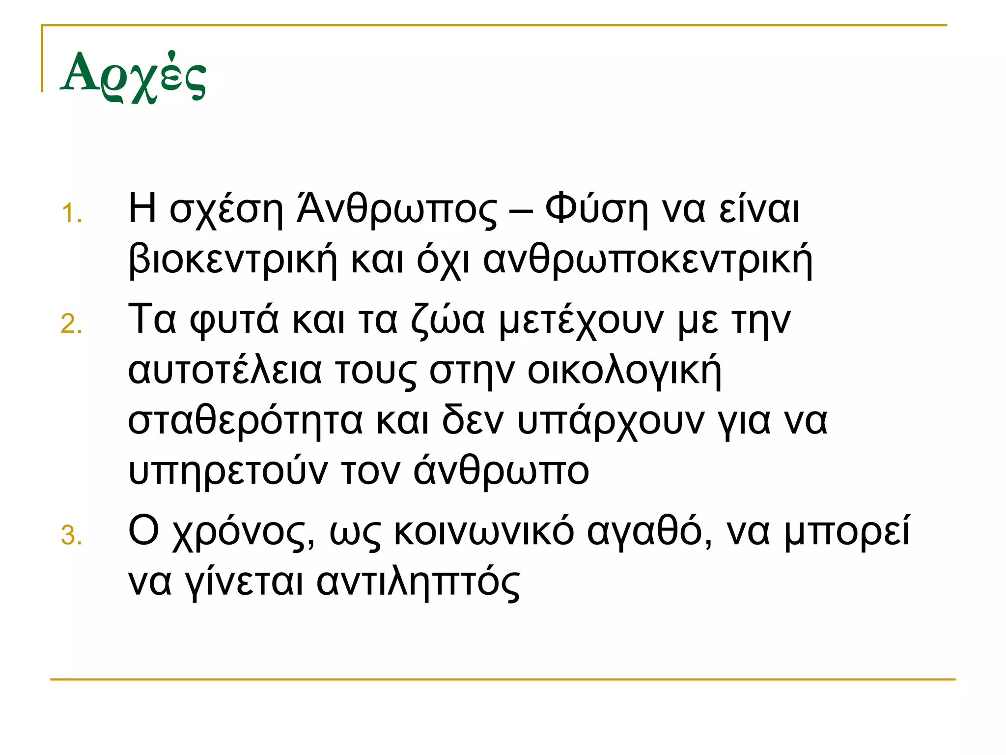 Αρχές 
1.Η σχέση Άνθρωπος – Φύση να είναι βιοκεντρική και όχι ανθρωποκεντρική 
2.Τα φυτά και τα ζώα μετέχουν με την αυτοτέλεια τους στην οικολογική σταθερότητα και δεν υπάρχουν για να υπηρετούν τον άνθρωπο 
3.O χρόνος, ως κοινωνικό αγαθό, να μπορεί να γίνεται αντιληπτός  