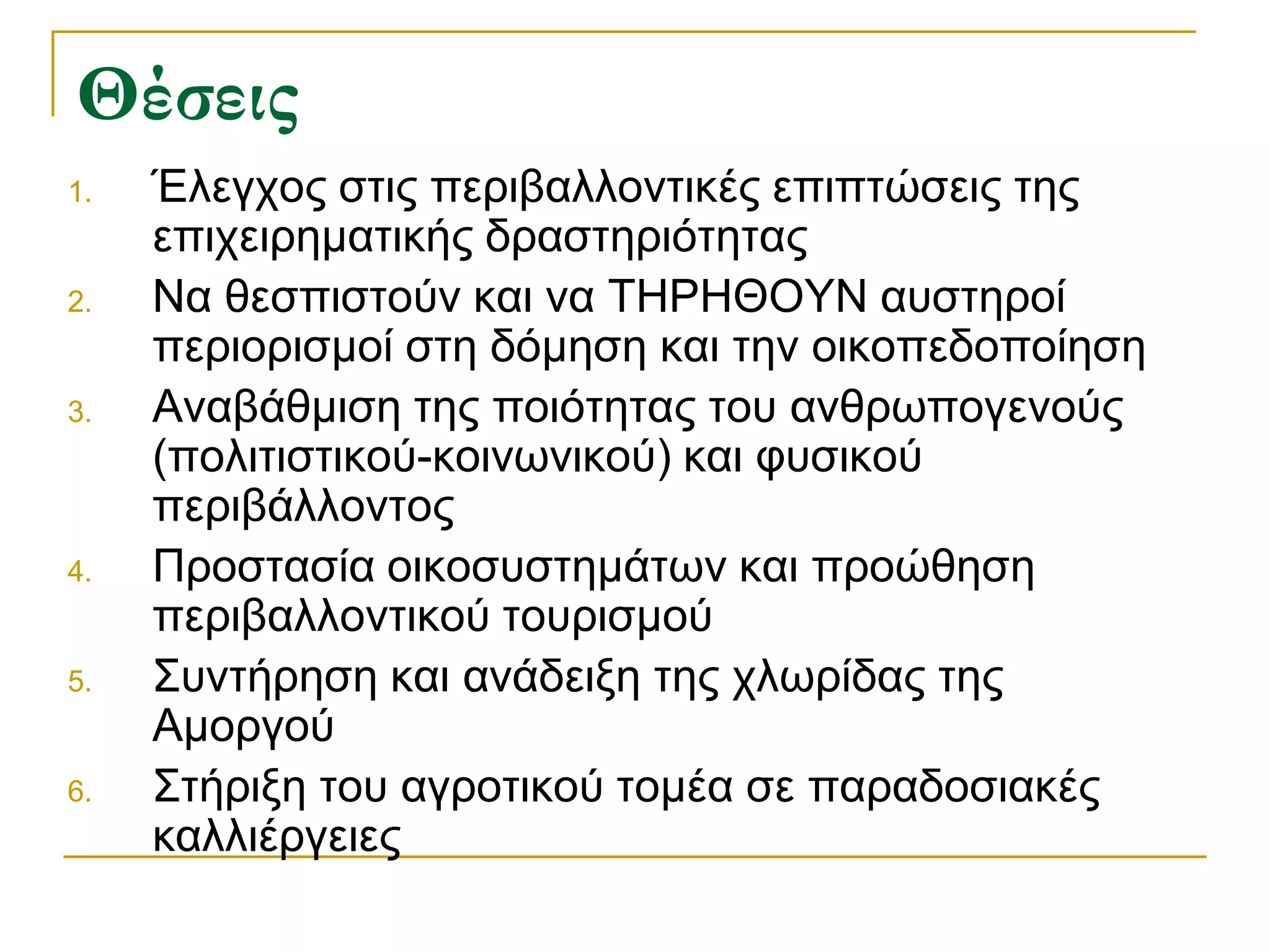 Θέσεις 
1.Έλεγχος στις περιβαλλοντικές επιπτώσεις της επιχειρηματικής δραστηριότητας 
2.Να θεσπιστούν και να ΤΗΡΗΘΟΥΝ αυστηροί περιορισμοί στη δόμηση και την οικοπεδοποίηση 
3.Αναβάθμιση της ποιότητας του ανθρωπογενούς (πολιτιστικού-κοινωνικού) και φυσικού περιβάλλοντος 
4.Προστασία οικοσυστημάτων και προώθηση περιβαλλοντικού τουρισμού 
5.Συντήρηση και ανάδειξη της χλωρίδας της Αμοργού 
6.Στήριξη του αγροτικού τομέα σε παραδοσιακές καλλιέργειες  