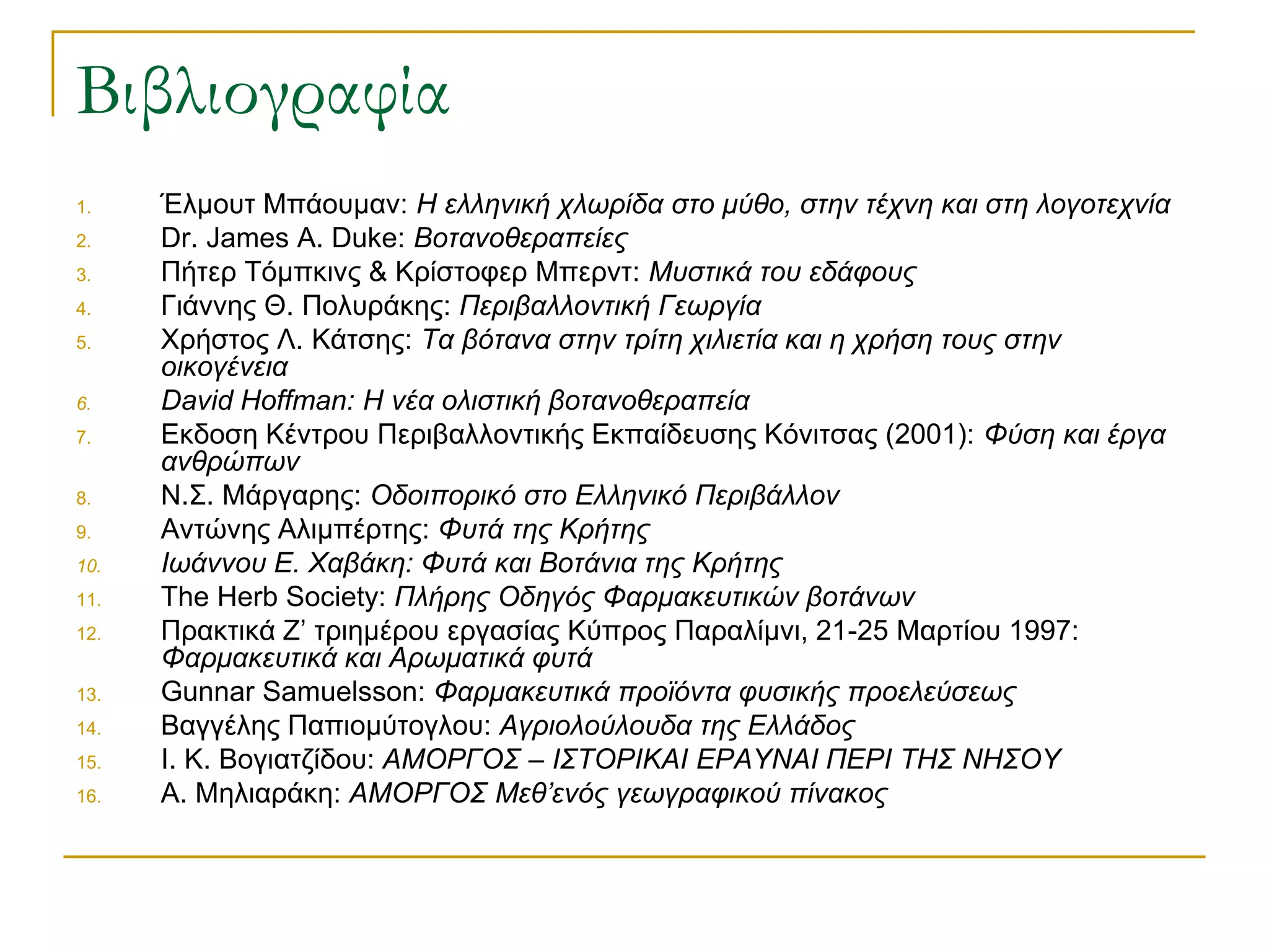 1.Έλμουτ Μπάουμαν: Η ελληνική χλωρίδα στο μύθο, στην τέχνη και στη λογοτεχνία 
2.Dr. James A. Duke: Βοτανοθεραπείες 
3.Πήτερ Τόμπκινς & Κρίστοφερ Μπερντ: Μυστικά του εδάφους 
4.Γιάννης Θ. Πολυράκης: Περιβαλλοντική Γεωργία 
5.Χρήστος Λ. Κάτσης: Τα βότανα στην τρίτη χιλιετία και η χρήση τους στην οικογένεια 
6.David Hoffman: Η νέα ολιστική βοτανοθεραπεία 
7.Εκδοση Κέντρου Περιβαλλοντικής Εκπαίδευσης Κόνιτσας (2001): Φύση και έργα ανθρώπων 
8.Ν.Σ. Μάργαρης: Οδοιπορικό στο Ελληνικό Περιβάλλον 
9.Αντώνης Αλιμπέρτης: Φυτά της Κρήτης 
10.Ιωάννου Ε. Χαβάκη: Φυτά και Βοτάνια της Κρήτης 
11.The Herb Society: Πλήρης Οδηγός Φαρμακευτικών βοτάνων 
12.Πρακτικά Ζ’ τριημέρου εργασίας Κύπρος Παραλίμνι, 21-25 Μαρτίου 1997: Φαρμακευτικά και Αρωματικά φυτά 
13.Gunnar Samuelsson: Φαρμακευτικά προϊόντα φυσικής προελεύσεως 
14.Βαγγέλης Παπιομύτογλου: Αγριολούλουδα της Ελλάδος 
15.Ι. Κ. Βογιατζίδου: ΑΜΟΡΓΟΣ – ΙΣΤΟΡΙΚΑΙ ΕΡΑΥΝΑΙ ΠΕΡΙ ΤΗΣ ΝΗΣΟΥ 
16.Α. Μηλιαράκη: ΑΜΟΡΓΟΣ Μεθ’ενός γεωγραφικού πίνακος 
Βιβλιογραφία 