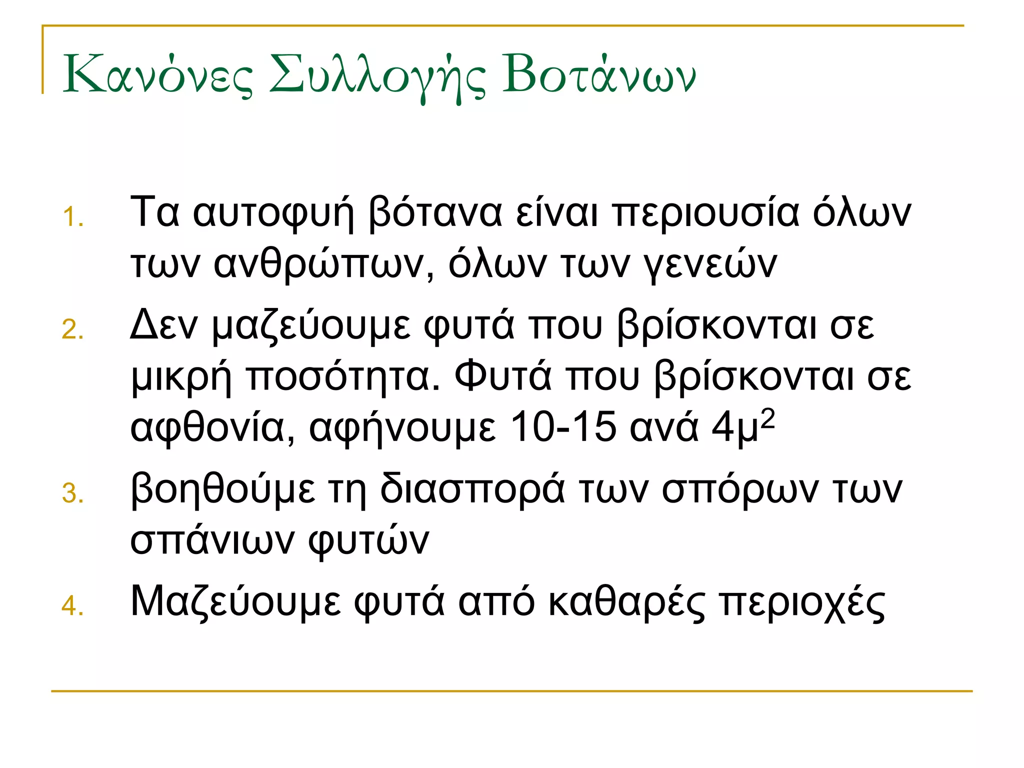 Κανόνες Συλλογής Βοτάνων 
1.Τα αυτοφυή βότανα είναι περιουσία όλων των ανθρώπων, όλων των γενεών 
2.Δεν μαζεύουμε φυτά που βρίσκονται σε μικρή ποσότητα. Φυτά που βρίσκονται σε αφθονία, αφήνουμε 10-15 ανά 4μ2 
3.βοηθούμε τη διασπορά των σπόρων των σπάνιων φυτών 
4.Μαζεύουμε φυτά από καθαρές περιοχές  