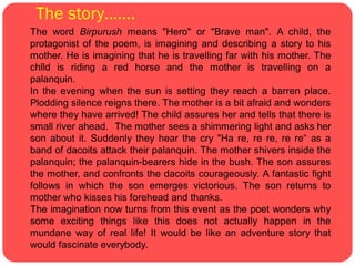 The story…….
The word Birpurush means "Hero" or "Brave man". A child, the
protagonist of the poem, is imagining and describing a story to his
mother. He is imagining that he is travelling far with his mother. The
  
child is riding a red horse and the mother is travelling on a
palanquin.
In the evening when the sun is setting they reach a barren place.
Plodding silence reigns there. The mother is a bit afraid and wonders
where they have arrived! The child assures her and tells that there is
small river ahead. The mother sees a shimmering light and asks her
son about it. Suddenly they hear the cry "Ha re, re re, re re“ as a
band of dacoits attack their palanquin. The mother shivers inside the
palanquin; the palanquin-bearers hide in the bush. The son assures
the mother, and confronts the dacoits courageously. A fantastic fight
follows in which the son emerges victorious. The son returns to
mother who kisses his forehead and thanks.
The imagination now turns from this event as the poet wonders why
some exciting things like this does not actually happen in the
mundane way of real life! It would be like an adventure story that
would fascinate everybody.
 