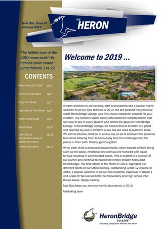 Welcome to 2019 …
CONTENTS
Term One, Issue 01
February 2019
“The faithful love of the
LORD never ends! His
mercies never cease.”
Lamentations 3 vs 22
A warm welcome to our parents, staff and students and a special hearty
welcome to all our new families in 2019. We are pleased that you have
made HeronBridge College your first choice education provider for your
children. Our School’s vision clearly articulates the transformation that
we hope to see in every student who enters the gates of HeronBridge
College. At HeronBridge College, we believe that all children are gifted
and talented by God in different areas but still need to learn life skills.
We aim to educate children in such a way so as to achieve their personal
best while allowing them to honourably face the challenges that life
places in their path, thereby glorifying God.
While each child is developed academically, other aspects of their being
such as the social, emotional and spiritual are nurtured with equal
fervour resulting in well-rounded pupils. This is evident in a number of
our alumni who continue to excellence in their chosen fields post
HeronBridge. The first edition of the Heron in 2019, highlights the
different facets of our school namely, outstanding Grade 12 results for
2018, a special welcome to all our new students, especially in Grade 1
and Grade 8! We feature both the Preparatory and High school Inter-
House Galas. Happy reading.
May God bless you and your family abundantly in 2019.
Marketing team
Matric Results 2018 pg 2
Pre-Prep First Week pg 6
Prep First Week pg 7
High School First Week pg 8
Inter-House Galas pg 9
Simon Says ... pg 11
Open Day &
Scholarship Grade 8
2020 Information
pg 12
Lesedi Volunteers pg 13
 