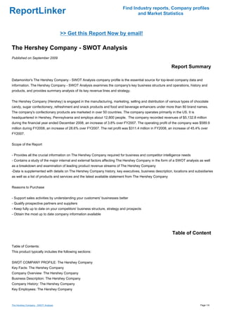 Find Industry reports, Company profiles
ReportLinker                                                                     and Market Statistics



                                      >> Get this Report Now by email!

The Hershey Company - SWOT Analysis
Published on September 2009

                                                                                                         Report Summary

Datamonitor's The Hershey Company - SWOT Analysis company profile is the essential source for top-level company data and
information. The Hershey Company - SWOT Analysis examines the company's key business structure and operations, history and
products, and provides summary analysis of its key revenue lines and strategy.


The Hershey Company (Hershey) is engaged in the manufacturing, marketing, selling and distribution of various types of chocolate
candy, sugar confectionery, refreshment and snack products and food and beverage enhancers under more than 80 brand names.
The company's confectionary products are marketed in over 50 countries. The company operates primarily in the US. It is
headquartered in Hershey, Pennsylvania and employs about 12,800 people. The company recorded revenues of $5,132.8 million
during the financial year ended December 2008, an increase of 3.8% over FY2007. The operating profit of the company was $589.9
million during FY2008, an increase of 28.6% over FY2007. The net profit was $311.4 million in FY2008, an increase of 45.4% over
FY2007.


Scope of the Report


- Provides all the crucial information on The Hershey Company required for business and competitor intelligence needs
- Contains a study of the major internal and external factors affecting The Hershey Company in the form of a SWOT analysis as well
as a breakdown and examination of leading product revenue streams of The Hershey Company
-Data is supplemented with details on The Hershey Company history, key executives, business description, locations and subsidiaries
as well as a list of products and services and the latest available statement from The Hershey Company


Reasons to Purchase


- Support sales activities by understanding your customers' businesses better
- Qualify prospective partners and suppliers
- Keep fully up to date on your competitors' business structure, strategy and prospects
- Obtain the most up to date company information available




                                                                                                         Table of Content

Table of Contents:
This product typically includes the following sections:


SWOT COMPANY PROFILE: The Hershey Company
Key Facts: The Hershey Company
Company Overview: The Hershey Company
Business Description: The Hershey Company
Company History: The Hershey Company
Key Employees: The Hershey Company



The Hershey Company - SWOT Analysis                                                                                        Page 1/4
 