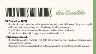 WHENWORDSANDACTIONS
(T4 Education, 2024)
A school may claim to value gender equality, yet still assign boys and girls
different tasks — creating a contradictory hidden message.
The hidden curriculum must be aligned with mission and vision.
Students quickly notice hypocrisy — and learn from it.
🪞Philippine context:
If schools preach honesty yet tolerate cheating, we produce citizens who
normalize corruption.
If schools preach equality but favor the privileged, we reinforce social inequality.
don’t match
 