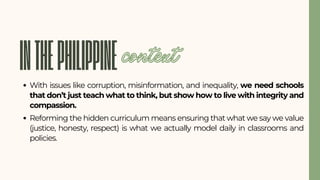 INTHEPHILIPPINE
With issues like corruption, misinformation, and inequality, we need schools
that don’t just teach what to think, but show how to live with integrity and
compassion.
Reforming the hidden curriculum means ensuring that what we say we value
(justice, honesty, respect) is what we actually model daily in classrooms and
policies.
context
 