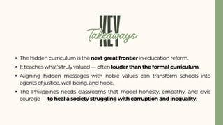 The hidden curriculum is the next great frontier in education reform.
It teaches what’s truly valued — often louder than the formal curriculum.
Aligning hidden messages with noble values can transform schools into
agents of justice, well-being, and hope.
The Philippines needs classrooms that model honesty, empathy, and civic
courage — to heal a society struggling with corruption and inequality.
KEY
Takeaways
Takeaways
 