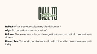 Reflect: What are students learning silently from us?
Align: Do our actions match our values?
Reform: Shape routines, rules, and recognition to nurture critical, compassionate
citizens.
Remember: The world our students will build mirrors the classrooms we create
today.
CALLTO
Action
Action
 