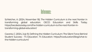 Schleicher, A. (2024, November 18). The Hidden Curriculum is the next frontier in
transforming global education. OECD Education and Skills Today.
https://oecdedutoday.com/the-hidden-curriculum-is-the-next-frontier-in-
transforming-global-education/
Caceres, C. (2024, July 9). Defining the Hidden Curriculum: The Silent Force Behind
Student Success - T4 Education. T4 Education. https://t4.education/blog/what-is-
the-hidden-curriculum/
References:
References:
 