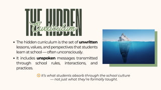 The hidden curriculum is the set of unwritten
lessons, values, and perspectives that students
learn at school — often unconsciously.
It includes unspoken messages transmitted
through school rules, interactions, and
practices.
THEHIDDEN
Curriculum
Curriculum
🧭It’s what students absorb through the school culture
— not just what they’re formally taught.
 