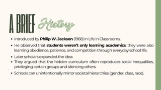 ABRIEF
Introduced by Philip W. Jackson (1968) in Life in Classrooms.
He observed that students weren’t only learning academics, they were also
learning obedience, patience, and competition through everyday school life.
Later scholars expanded the idea:
They argued that the hidden curriculum often reproduces social inequalities,
privileging certain groups and silencing others.
Schools can unintentionally mirror societal hierarchies (gender, class, race).
History
 